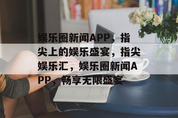 娱乐圈新闻APP，指尖上的娱乐盛宴，指尖娱乐汇，娱乐圈新闻APP，畅享无限盛宴