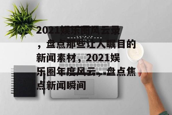 2021娱乐圈风云录，盘点那些让人瞩目的新闻素材，2021娱乐圈年度风云，盘点焦点新闻瞬间