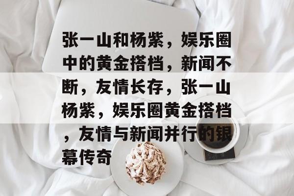 张一山和杨紫,娱乐圈中的黄金搭档,新闻不断,友情长存,张一山杨紫,娱乐圈黄金搭档,友情与新闻并行的银幕传奇 张一山和杨紫,娱乐圈中的黄金搭档,新闻不断,友情长存,张一山杨紫,娱乐圈黄金搭档,友情与新闻并行的银幕传奇