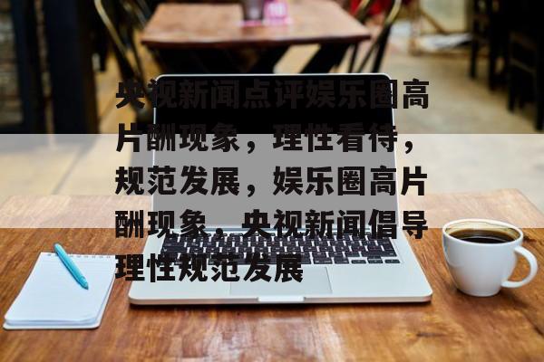 央视新闻点评娱乐圈高片酬现象,理性看待,规范发展,娱乐圈高片酬现象,央视新闻倡导理性规范发展 央视新闻点评娱乐圈高片酬现象,理性看待,规范发展,娱乐圈高片酬现象,央视新闻倡导理性规范发展