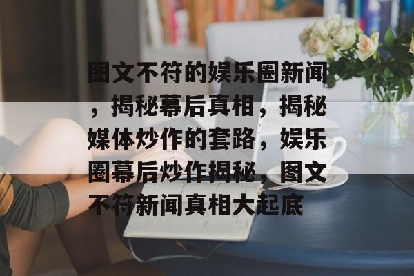 图文不符的娱乐圈新闻，揭秘幕后真相，揭秘媒体炒作的套路，娱乐圈幕后炒作揭秘，图文不符新闻真相大起底