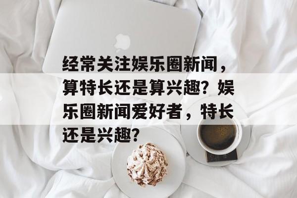 经常关注娱乐圈新闻，算特长还是算兴趣？娱乐圈新闻爱好者，特长还是兴趣？