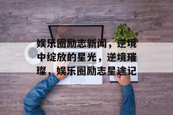 娱乐圈励志新闻，逆境中绽放的星光，逆境璀璨，娱乐圈励志星途记