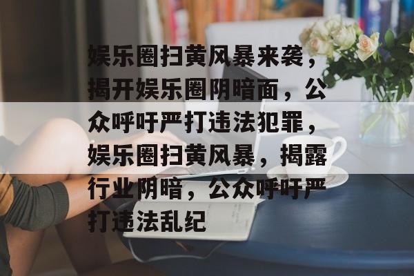 娱乐圈扫黄风暴来袭,揭开娱乐圈阴暗面,公众呼吁严打违法犯罪,娱乐圈扫黄风暴,揭露行业阴暗,公众呼吁严打违法乱纪 娱乐圈扫黄风暴来袭,揭开娱乐圈阴暗面,公众呼吁严打违法犯罪,娱乐圈扫黄风暴,揭露行业阴暗,公众呼吁严打违法乱纪