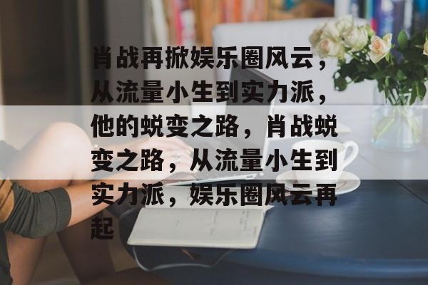 肖战再掀娱乐圈风云,从流量小生到实力派,他的蜕变之路,肖战蜕变之路,从流量小生到实力派,娱乐圈风云再起 肖战再掀娱乐圈风云,从流量小生到实力派,他的蜕变之路,肖战蜕变之路,从流量小生到实力派,娱乐圈风云再起