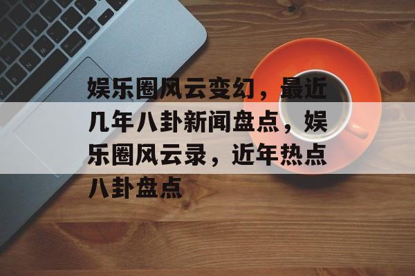 娱乐圈风云变幻，最近几年八卦新闻盘点，娱乐圈风云录，近年热点八卦盘点