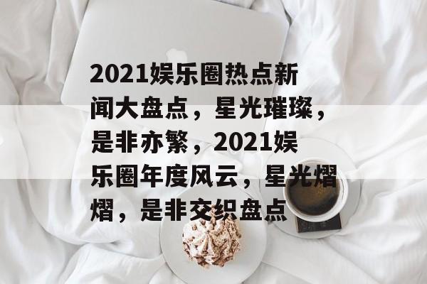 2021娱乐圈热点新闻大盘点,星光璀璨,是非亦繁,2021娱乐圈年度风云,星光熠熠,是非交织盘点 2021娱乐圈热点新闻大盘点,星光璀璨,是非亦繁,2021娱乐圈年度风云,星光熠熠,是非交织盘点