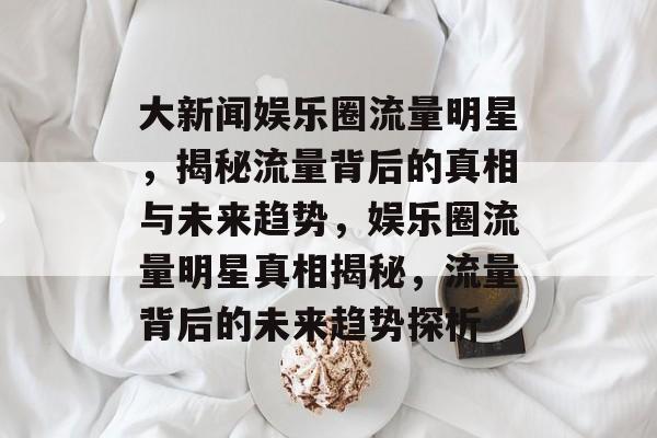 大新闻娱乐圈流量明星,揭秘流量背后的真相与未来趋势,娱乐圈流量明星真相揭秘,流量背后的未来趋势探析 大新闻娱乐圈流量明星,揭秘流量背后的真相与未来趋势,娱乐圈流量明星真相揭秘,流量背后的未来趋势探析