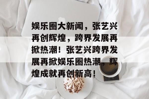 娱乐圈大新闻,张艺兴再创辉煌,跨界发展再掀热潮!张艺兴跨界发展再掀娱乐圈热潮,辉煌成就再创新高! 娱乐圈大新闻,张艺兴再创辉煌,跨界发展再掀热潮!张艺兴跨界发展再掀娱乐圈热潮,辉煌成就再创新高!