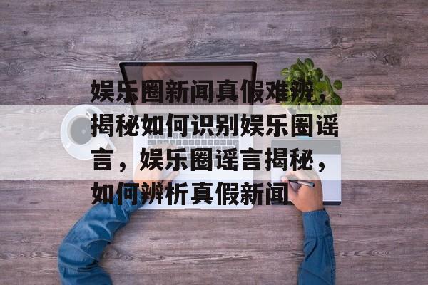 娱乐圈新闻真假难辨，揭秘如何识别娱乐圈谣言，娱乐圈谣言揭秘，如何辨析真假新闻