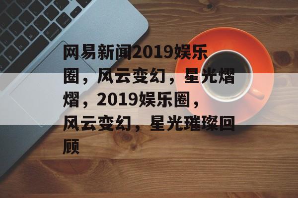 网易新闻2019娱乐圈，风云变幻，星光熠熠，2019娱乐圈，风云变幻，星光璀璨回顾