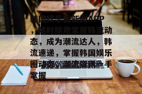 韩国娱乐圈新闻APP，随时随地掌握韩流动态，成为潮流达人，韩流速递，掌握韩国娱乐圈动态，潮流资讯一手掌握