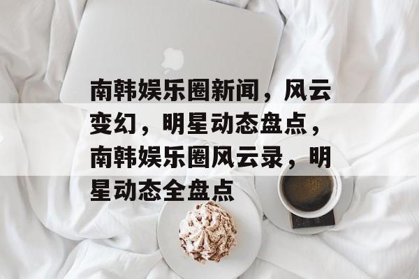 南韩娱乐圈新闻，风云变幻，明星动态盘点，南韩娱乐圈风云录，明星动态全盘点