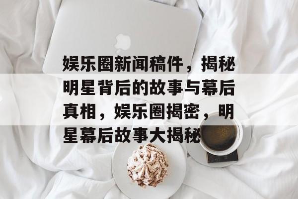 娱乐圈新闻稿件，揭秘明星背后的故事与幕后真相，娱乐圈揭密，明星幕后故事大揭秘