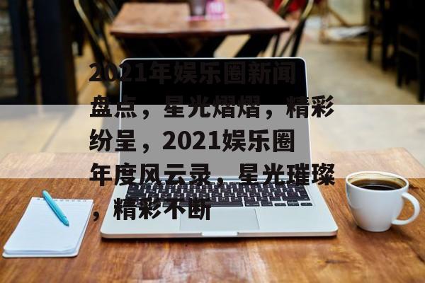 2021年娱乐圈新闻盘点，星光熠熠，精彩纷呈，2021娱乐圈年度风云录，星光璀璨，精彩不断