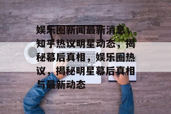 娱乐圈新闻最新消息，知乎热议明星动态，揭秘幕后真相，娱乐圈热议，揭秘明星幕后真相与最新动态