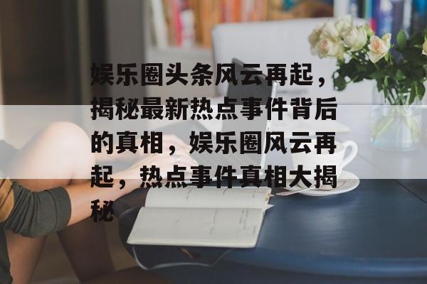 娱乐圈头条风云再起，揭秘最新热点事件背后的真相，娱乐圈风云再起，热点事件真相大揭秘