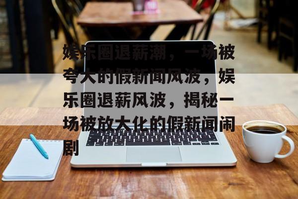 娱乐圈退薪潮，一场被夸大的假新闻风波，娱乐圈退薪风波，揭秘一场被放大化的假新闻闹剧