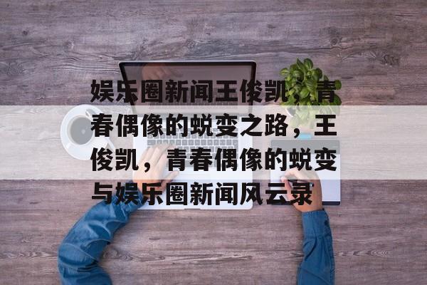 娱乐圈新闻王俊凯，青春偶像的蜕变之路，王俊凯，青春偶像的蜕变与娱乐圈新闻风云录