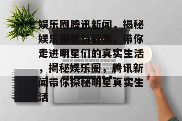 娱乐圈腾讯新闻，揭秘娱乐圈幕后故事，带你走进明星们的真实生活，揭秘娱乐圈，腾讯新闻带你探秘明星真实生活