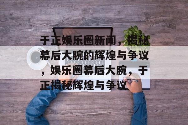 于正娱乐圈新闻,揭秘幕后大腕的辉煌与争议,娱乐圈幕后大腕,于正揭秘辉煌与争议 于正娱乐圈新闻,揭秘幕后大腕的辉煌与争议,娱乐圈幕后大腕,于正揭秘辉煌与争议