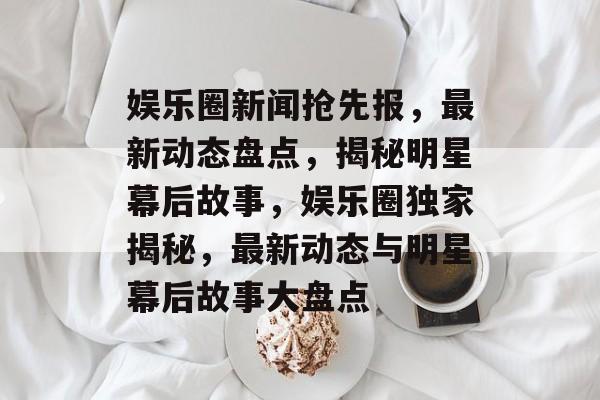 娱乐圈新闻抢先报，最新动态盘点，揭秘明星幕后故事，娱乐圈独家揭秘，最新动态与明星幕后故事大盘点