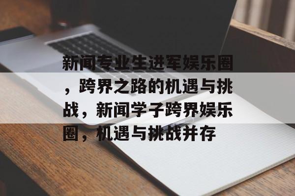 新闻专业生进军娱乐圈，跨界之路的机遇与挑战，新闻学子跨界娱乐圈，机遇与挑战并存