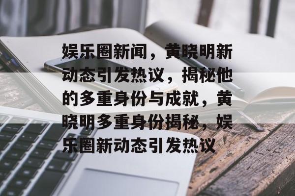 娱乐圈新闻,黄晓明新动态引发热议,揭秘他的多重身份与成就,黄晓明多重身份揭秘,娱乐圈新动态引发热议 娱乐圈新闻,黄晓明新动态引发热议,揭秘他的多重身份与成就,黄晓明多重身份揭秘,娱乐圈新动态引发热议