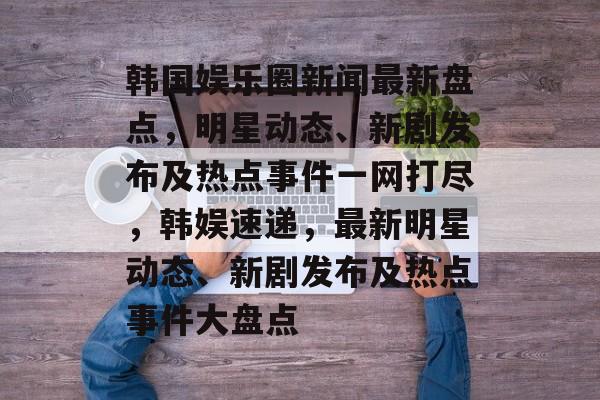 韩国娱乐圈新闻最新盘点，明星动态、新剧发布及热点事件一网打尽，韩娱速递，最新明星动态、新剧发布及热点事件大盘点