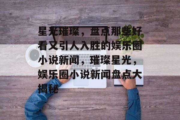 星光璀璨,盘点那些好看又引人入胜的娱乐圈小说新闻,璀璨星光,娱乐圈小说新闻盘点大揭秘 星光璀璨,盘点那些好看又引人入胜的娱乐圈小说新闻,璀璨星光,娱乐圈小说新闻盘点大揭秘