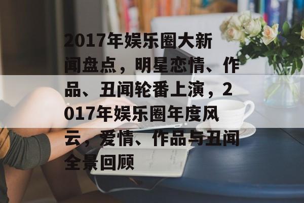2017年娱乐圈大新闻盘点，明星恋情、作品、丑闻轮番上演，2017年娱乐圈年度风云，爱情、作品与丑闻全景回顾