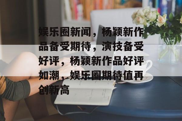 娱乐圈新闻，杨颖新作品备受期待，演技备受好评，杨颖新作品好评如潮，娱乐圈期待值再创新高