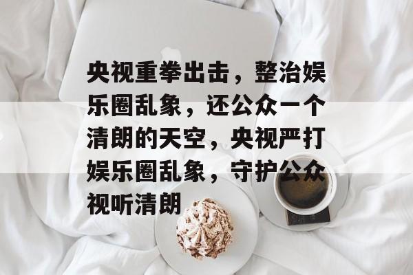 央视重拳出击，整治娱乐圈乱象，还公众一个清朗的天空，央视严打娱乐圈乱象，守护公众视听清朗