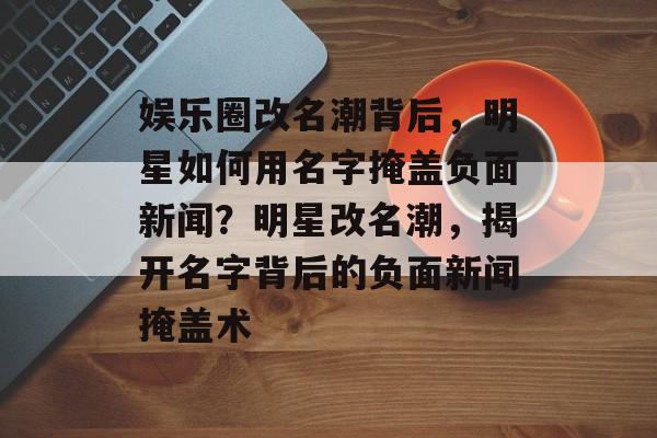 娱乐圈改名潮背后，明星如何用名字掩盖负面新闻？明星改名潮，揭开名字背后的负面新闻掩盖术