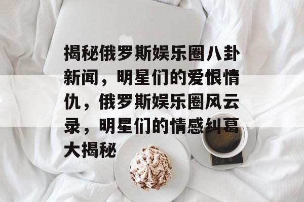 揭秘俄罗斯娱乐圈八卦新闻，明星们的爱恨情仇，俄罗斯娱乐圈风云录，明星们的情感纠葛大揭秘