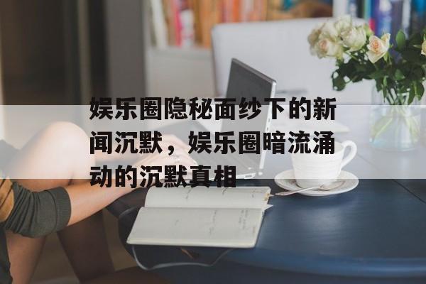 娱乐圈隐秘面纱下的新闻沉默,娱乐圈暗流涌动的沉默真相 娱乐圈隐秘面纱下的新闻沉默,娱乐圈暗流涌动的沉默真相