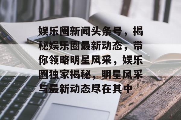 娱乐圈新闻头条号，揭秘娱乐圈最新动态，带你领略明星风采，娱乐圈独家揭秘，明星风采与最新动态尽在其中