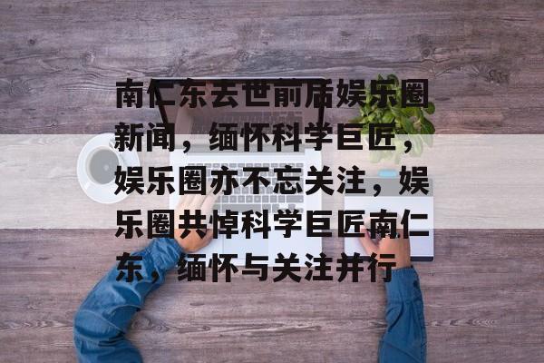 南仁东去世前后娱乐圈新闻，缅怀科学巨匠，娱乐圈亦不忘关注，娱乐圈共悼科学巨匠南仁东，缅怀与关注并行