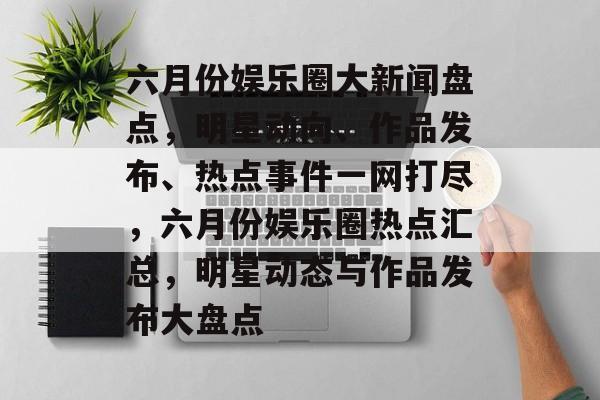 六月份娱乐圈大新闻盘点，明星动向、作品发布、热点事件一网打尽，六月份娱乐圈热点汇总，明星动态与作品发布大盘点