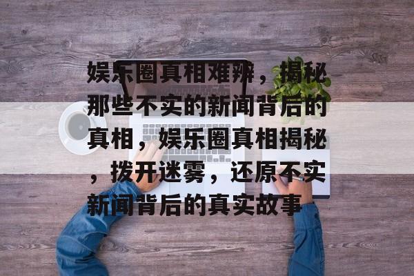 娱乐圈真相难辨，揭秘那些不实的新闻背后的真相，娱乐圈真相揭秘，拨开迷雾，还原不实新闻背后的真实故事