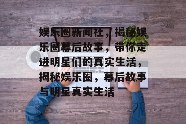 娱乐圈新闻社，揭秘娱乐圈幕后故事，带你走进明星们的真实生活，揭秘娱乐圈，幕后故事与明星真实生活