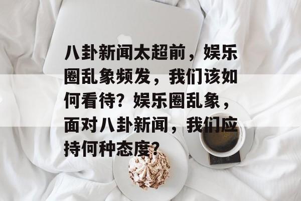 八卦新闻太超前，娱乐圈乱象频发，我们该如何看待？娱乐圈乱象，面对八卦新闻，我们应持何种态度？
