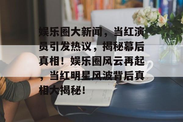 娱乐圈大新闻，当红演员引发热议，揭秘幕后真相！娱乐圈风云再起，当红明星风波背后真相大揭秘！