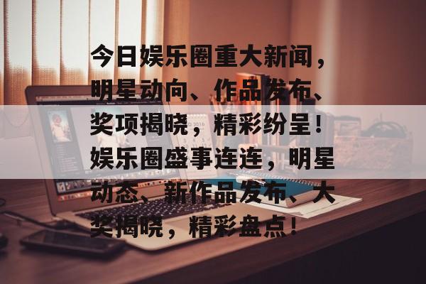今日娱乐圈重大新闻，明星动向、作品发布、奖项揭晓，精彩纷呈！娱乐圈盛事连连，明星动态、新作品发布、大奖揭晓，精彩盘点！