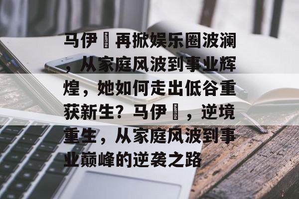 马伊琍再掀娱乐圈波澜，从家庭风波到事业辉煌，她如何走出低谷重获新生？马伊琍，逆境重生，从家庭风波到事业巅峰的逆袭之路