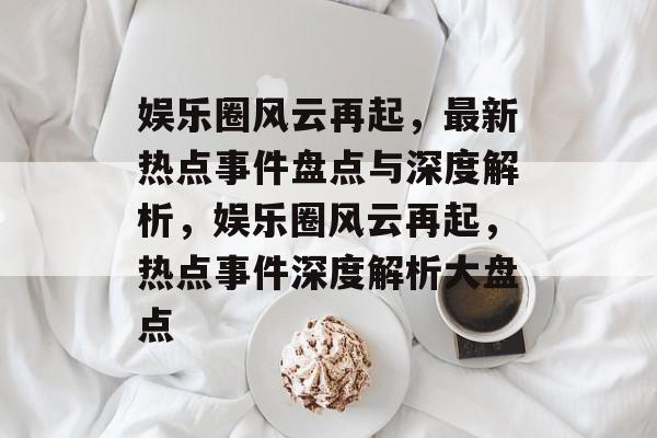 娱乐圈风云再起，最新热点事件盘点与深度解析，娱乐圈风云再起，热点事件深度解析大盘点