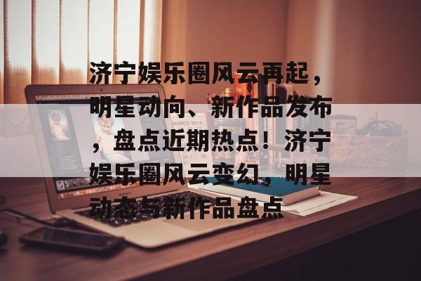 济宁娱乐圈风云再起，明星动向、新作品发布，盘点近期热点！济宁娱乐圈风云变幻，明星动态与新作品盘点