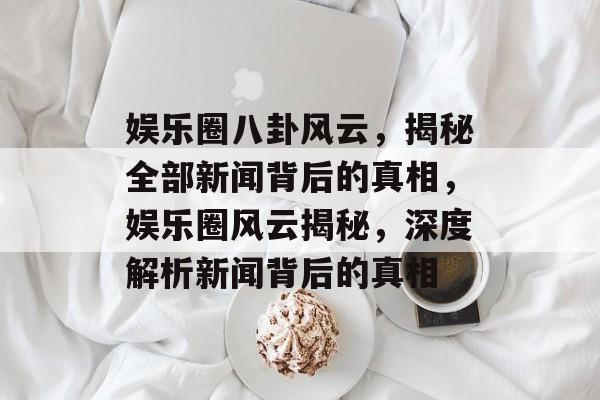 娱乐圈八卦风云，揭秘全部新闻背后的真相，娱乐圈风云揭秘，深度解析新闻背后的真相