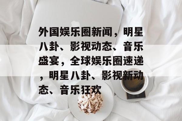 外国娱乐圈新闻，明星八卦、影视动态、音乐盛宴，全球娱乐圈速递，明星八卦、影视新动态、音乐狂欢