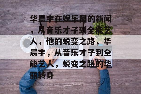 华晨宇在娱乐圈的新闻，从音乐才子到全能艺人，他的蜕变之路，华晨宇，从音乐才子到全能艺人，蜕变之路的华丽转身